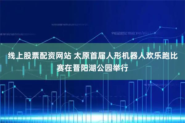 线上股票配资网站 太原首届人形机器人欢乐跑比赛在晋阳湖公园举行