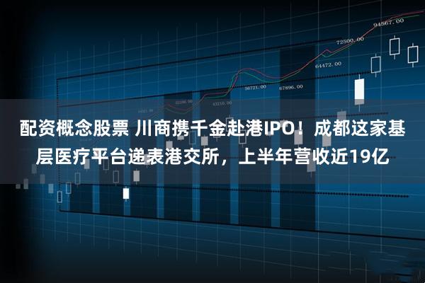 配资概念股票 川商携千金赴港IPO！成都这家基层医疗平台递表港交所，上半年营收近19亿
