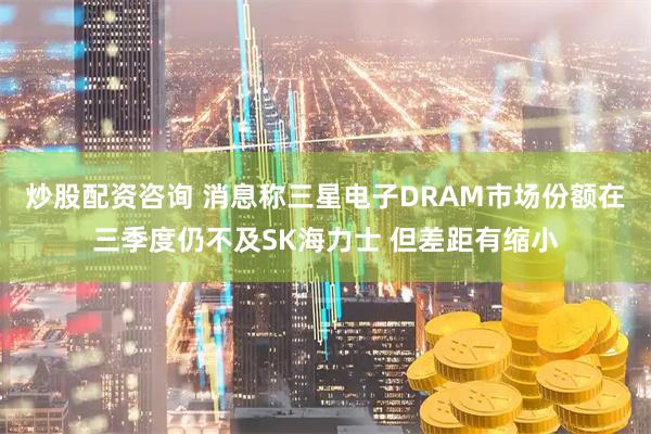 炒股配资咨询 消息称三星电子DRAM市场份额在三季度仍不及SK海力士 但差距有缩小