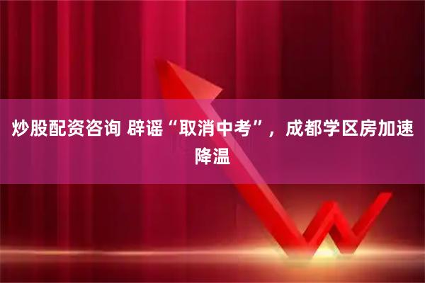 炒股配资咨询 辟谣“取消中考”，成都学区房加速降温