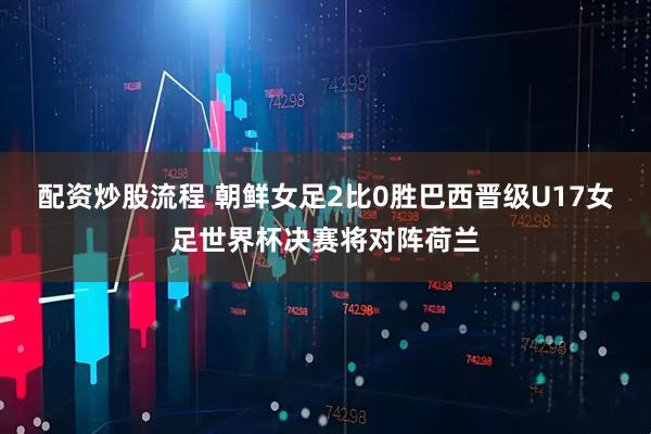 配资炒股流程 朝鲜女足2比0胜巴西晋级U17女足世界杯决赛将对阵荷兰