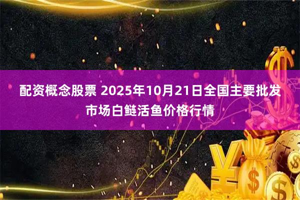 配资概念股票 2025年10月21日全国主要批发市场白鲢活鱼价格行情