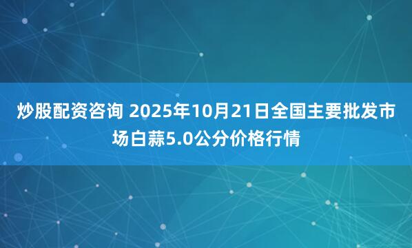 炒股配资咨询 2025年10月21日全国主要批发市场白蒜5.0公分价格行情