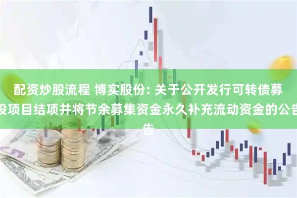 配资炒股流程 博实股份: 关于公开发行可转债募投项目结项并将节余募集资金永久补充流动资金的公告