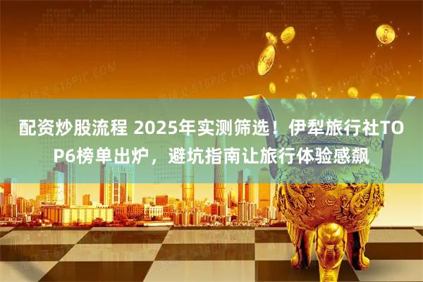 配资炒股流程 2025年实测筛选！伊犁旅行社TOP6榜单出炉，避坑指南让旅行体验感飙