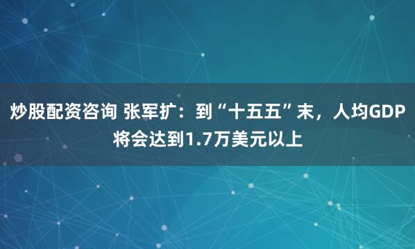 炒股配资咨询 张军扩：到“十五五”末，人均GDP将会达到1.7万美元以上