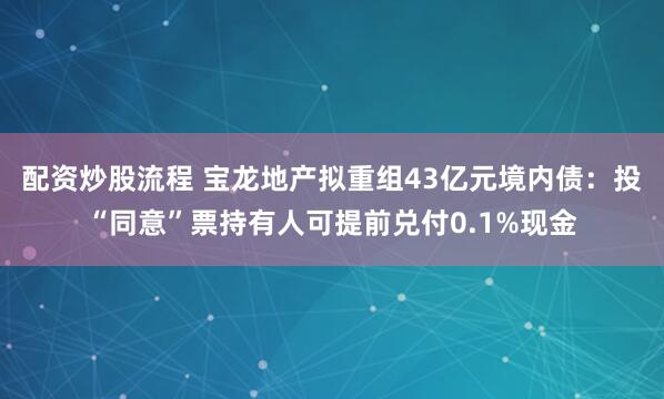 配资炒股流程 宝龙地产拟重组43亿元境内债：投“同意”票持有人可提前兑付0.1%现金