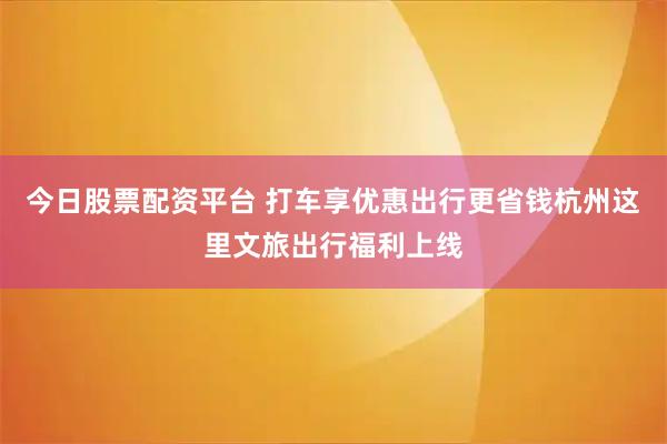 今日股票配资平台 打车享优惠出行更省钱杭州这里文旅出行福利上线