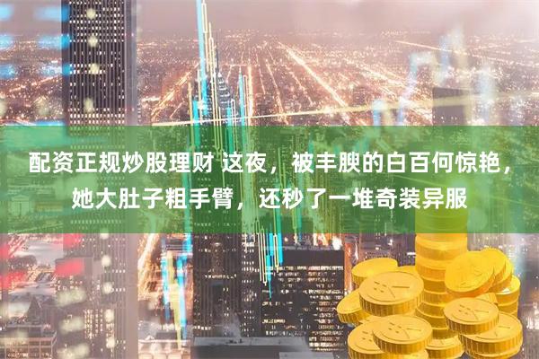 配资正规炒股理财 这夜,被丰腴的白百何惊艳,她大肚子粗手臂,还秒了一堆奇装异服