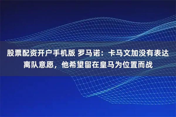 股票配资开户手机版 罗马诺：卡马文加没有表达离队意愿，他希望留在皇马为位置而战