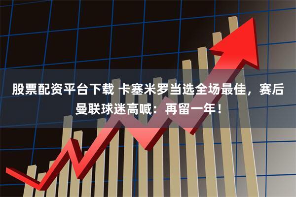 股票配资平台下载 卡塞米罗当选全场最佳，赛后曼联球迷高喊：再留一年！