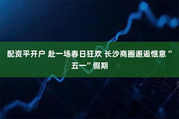 配资平开户 赴一场春日狂欢 长沙商圈邂逅惬意“五一”假期