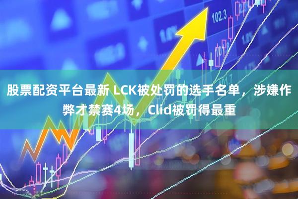 股票配资平台最新 LCK被处罚的选手名单，涉嫌作弊才禁赛4场，Clid被罚得最重