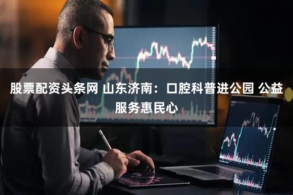 股票配资头条网 山东济南：口腔科普进公园 公益服务惠民心