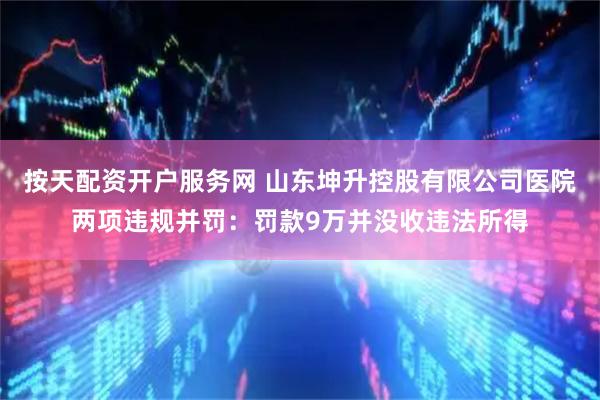按天配资开户服务网 山东坤升控股有限公司医院两项违规并罚：罚款9万并没收违法所得