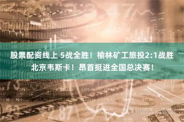 股票配资线上 5战全胜！榆林矿工旅投2:1战胜北京韦斯卡！昂首挺进全国总决赛！