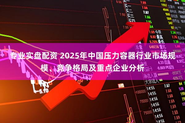 专业实盘配资 2025年中国压力容器行业市场规模、竞争格局及重点企业分析