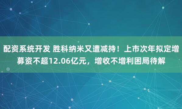 配资系统开发 胜科纳米又遭减持！上市次年拟定增募资不超12.06亿元，增收不增利困局待解