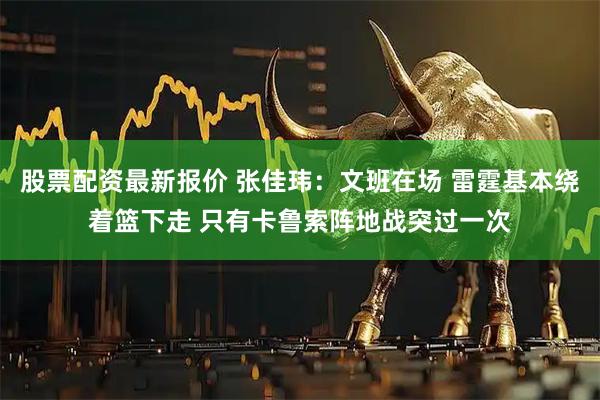 股票配资最新报价 张佳玮：文班在场 雷霆基本绕着篮下走 只有卡鲁索阵地战突过一次