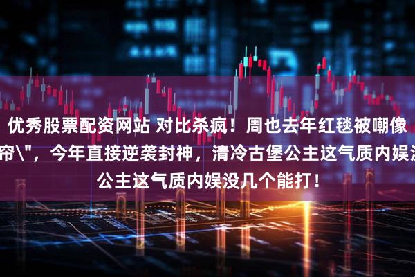 优秀股票配资网站 对比杀疯！周也去年红毯被嘲像＂行走的窗帘＂，今年直接逆袭封神，清冷古堡公主这气质内娱没几个能打！