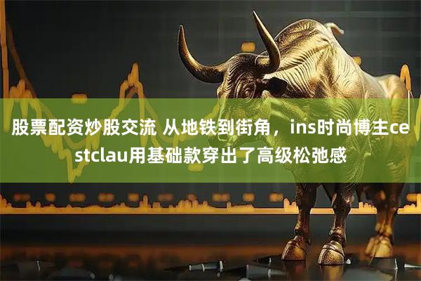 股票配资炒股交流 从地铁到街角，ins时尚博主cestclau用基础款穿出了高级松弛感