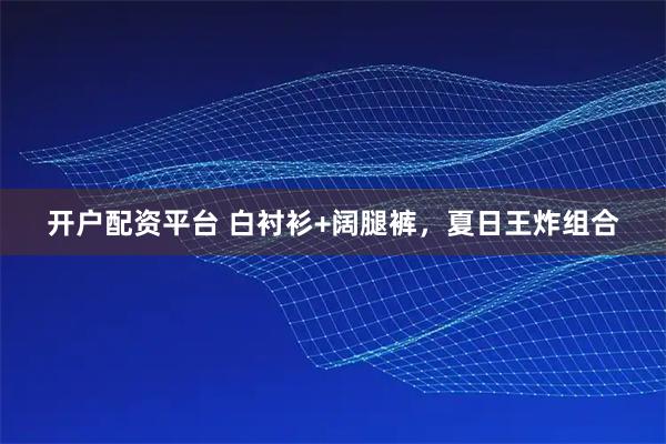 开户配资平台 白衬衫+阔腿裤，夏日王炸组合