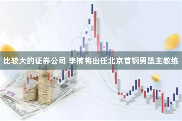 比较大的证券公司 李楠将出任北京首钢男篮主教练