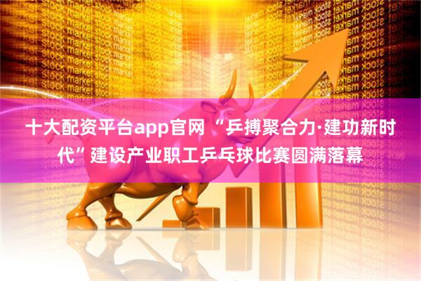 十大配资平台app官网 “乒搏聚合力·建功新时代”建设产业职工乒乓球比赛圆满落幕